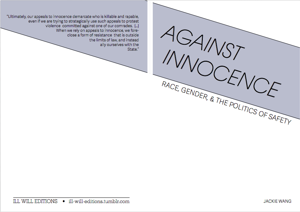 "Against Innocence: Race, Gender, and the Politics of Safety" by Jackie Wang. First published in LIES: A Journal of Materialist Feminism Vol. 1 (liesjournal.info), 2012. 
“Ultimately, our appeals to innocence demarcate who is killable and rapable, even if we are trying to strategically use such appeals to protest violence committed against one of our comrades. […] When we rely on appeals to innocence, we foreclose a form of resistance that is outside the limits of law, and instead ally ourselves with the State.”
READ / PRINT 



 


