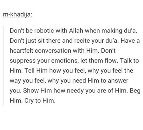 allahaljalil:

This is not my quote - but it is the best advice. I get so many questions about what dua to recite or say when in a certain circumstance, and although there are so many beautiful duas to memorise, I always recommend talking to Allah just as He is your friend. Say whatever is in your heart. ❤️
