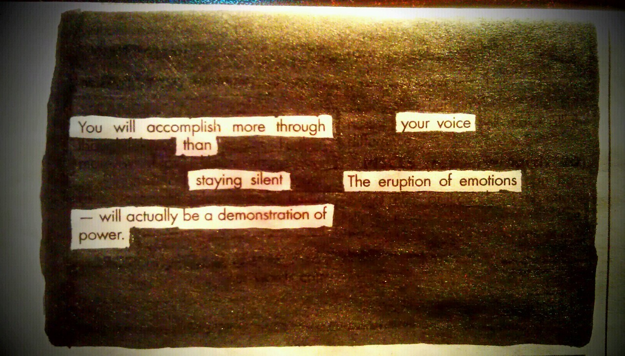 kevinharrell:  elytra:  blackoutpoetry:  Eruption - by Kevin Harrell  and I wrote it. I wrote it and I write it to say FUCK YOU. FUCK YOU. How dare you treat me like that? How dare you think you can just do whatever you want to me? I AM A PERSON. I AM A HUMAN BEING and I AM VALUABLE. I am LOVED. I LOVE people. I CARE about people. I am someone’s DAUGHTER. I am someone’s SISTER. I am someone’s FRIEND.  You cannot just use me. You cannot just do what you want to me. I am a PERSON. How. fucking. dare you. Fear me. You have made me so righteously angry that if I ever decide to release my rage upon you, you will fucking suffer for it.   elytra, I just came across this, very powerful. I hope my blackout poem helped you in some way. Stay strong you wonderful person.