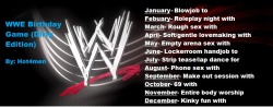 hot4men:  WWE Birthday Game (Dirty Edition) I was bored so I decided to try to make one of these birthday games…but with my own little twist ;) Everything is randomized!   Mine is Lap dance/Stripe tease for Triple H! Now that’s best for business!