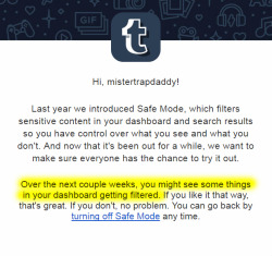 foxintwilight: abbys-little-whippersnapper:  izhunny:  mistertrapdaddy:  TUMBLR IS RE-ACTIVATING SAFE MODE! This is essentially a shadow-ban on the entire NSFW blogging community. If you run a NSFW blog, you will soon notice that your audience has dropped