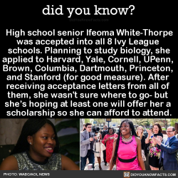 did-you-kno:High school senior Ifeoma White-Thorpe was accepted into all 8 Ivy League  schools. Planning to study biology, she applied to Harvard, Yale, Cornell, UPenn,  Brown, Columbia, Dartmouth, Princeton,  and Stanford (for good measure). After  recei