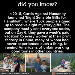 did-you-kno:  In 2015, Cards Against Humanity  launched ‘Eight Sensible Gifts for  Hanukkah’, where 150k people signed  up to receive eight mystery gifts. The  company mostly sent everyone socks,  but on Day 6, they gave a week’s paid  vacation