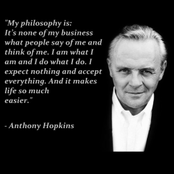 &ldquo;My philosophy is: It&rsquo;s none of my business what people say of me and think of me. I am what I am and I do what I do. I expect nothing and accept everything. And it makes life so much easier.&rdquo; ― Anthony Hopkins
