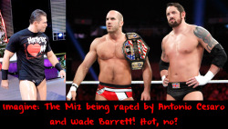 wwewrestlingsexconfessions:  Imagine: The Miz being raped by Antonio Cesaro and Wade Barrett! Hot, no?  Very hot! Although I rather it be me being taken by all three! ;)