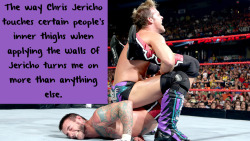 wrestlingssexconfessions:  The way Chris Jericho touches certain people’s inner thighs when applying the Walls Of Jericho turns me on more than anything else.  Ugh I&rsquo;m with you on that! Wouldn&rsquo;t mind Jericho streching out my inner walls!