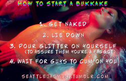 seattlejasmine:  http://seattlejasmine.tumblr.com How to start a bukkake: 1. Get naked 2. Lie down 3. Pour glitter on yourself (to assure them you’re a faggot) 4. Wait for guys to cum on you #bukkake #cumparty #sissyglitter 