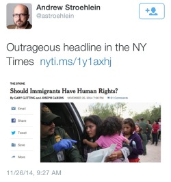 atane:   Real NY Times headline - “Should Immigrants Have Human Rights?”   Are you fucking kidding me??? Being an immigrant makes a human not human??? Therefore not deserving of human rights???? Are you serious????