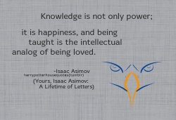 harrypotterhousequotes:  RAVENCLAW: “Knowledge is not only power; it is happiness, and being taught is the intellectual analog of being loved.” –Isaac Asimov (Yours, Isaac Asimov: A Lifetime of Letters) 