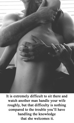 myeroticbunny:  It is extremely difficult to sit there and watch another man handle your wife roughly, but that difficulty is nothing compared to the trouble you’ll have handling the knowledge that she welcomes it.  