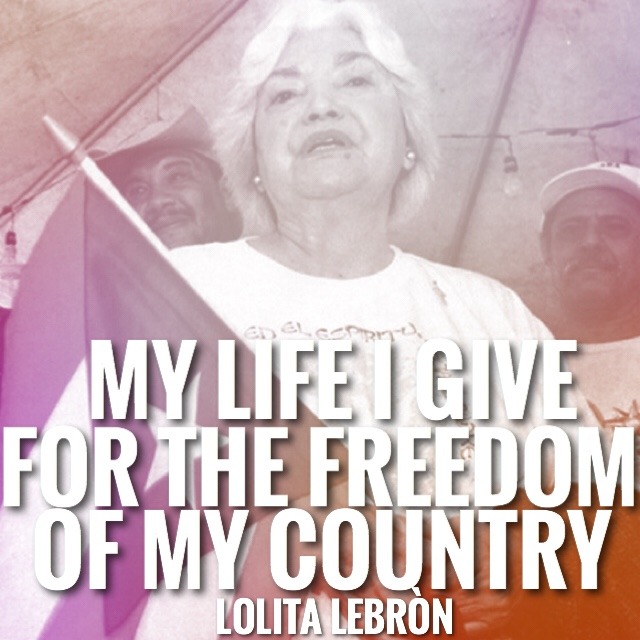 Miss Lolita Lebròn is what revolutionary Puerto Ricans are made of. Doña Lolita, as she is affectionately known, became a nationalist hero in 1954 when she organized an assault on the U.S. Congress with her comrades Rafael Cancel Miranda, Irving Flores and Andres Figueroa Cordero.

On March 1, 1954, Lolita and her three comrades calmly entered the Capitol, walked through the lobby and when Lebròn&rsquo;s group reached the visitor&rsquo;s gallery above the the chamber in House, Lolita then gave the order, the Nationalists unfurled the Puerto Rican flag, Lolita stood up and shouted “Que Viva Puerto Rico Libre!” and within seconds they opened fire on the U.S. Congress. Five congressmen were wounded in the attack. All four Nationalists were immediately arrested.

Upon being arrested, Lebròn yelled &ldquo;I did not come to kill anyone, I can to die for Puerto Rico!&rdquo; The four were soon convicted and given life sentences.

During the social and political upsurge of the 1960s and 1970s in Puerto Rico and the United States, more and more people raised the demand for the immediate release of the four as political prisoners. The campaign received international support in part because of the diplomatic and political support of revolutionary Cuba. The pressure paid off in 1979, when President Jimmy Carter granted amnesty to Lolita Lebron, and the other nationalists, after spending 24 years in prison.

After her release, she continued to be active in the independence called and participated in the protests again the the United States Navy&rsquo;s presence in Vieques. 

Doña Lolita, died on August 1, 2010 at age 90.