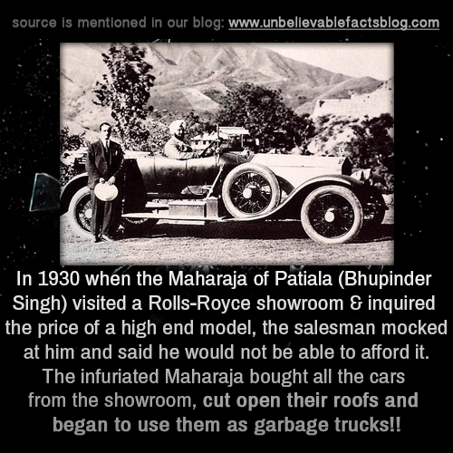 When the Maharaja of Patiala (Bhupinder Singh) visited a Rolls-Royce showroom &amp;amp; inquired the price of a high end model, the salesman mocked at him and said he would not be able to afford it. The infuriated Maharaja bought all the cars from the showroom, cut open their roofs and began to use them as garbage trucks!!As soon as the the car company received news of their brand being humiliated this way, the salesman was sacked &amp;amp; the company apologized Singh, requesting him to return those garbage cars so that they could in turn gift him with much better &amp;amp; expensive cars at no extra cost.
