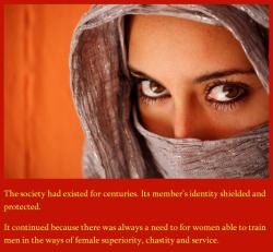 The society had existed for centuries. Its member&rsquo;s indentity shielded and protected. It continued because there was always a need for women able to train men in the ways of female superiority, chastity and service.