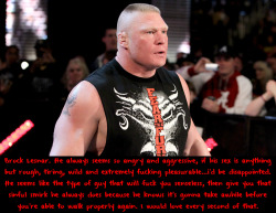 wwewrestlingsexconfessions:  Brock Lesnar. He always seems so angry and aggressive, if his sex is anything but rough, tiring, wild and extremely fucking pleasurable…i’d be disappointed. He seems like the type of guy that will fuck you senseless, then