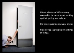 Life at a Fortune 500 company seemed to be more about sucking up that getting work done.His future was looking very bright.He enjoyed sucking up on all kinds of things.