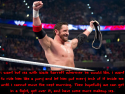 wwewrestlingsexconfessions:  I want hot sex with Wade Barrett wherever he would like. I want to ride him like a pony and let him put every inch of it inside me until I cannot move the next morning. Then hopefully we can get in a fight, get over it, and