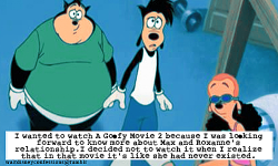 waltdisneyconfessions:   “I wanted to watch A Goofy Movie 2 because I was looking forward to know more about Max and Roxanne’s relationship. I decided not to watch it when I realize that in that movie it’s like she had never existed.”