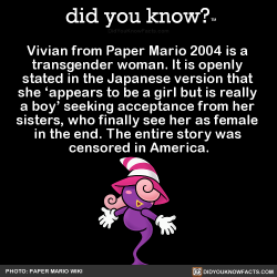 did-you-kno:Vivian from Paper Mario 2004 is a  transgender woman. It is openly  stated in the Japanese version that  she ‘appears to be a girl but is really  a boy’ seeking acceptance from her  sisters, who finally see her as female  in the end. The