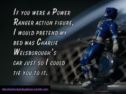 “If you were a Power Ranger action figure, I would pretend my bed was Charlie Welsborough’s car just so I could tie you to it.”