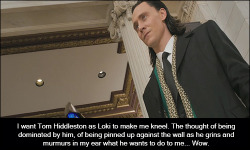 dirtybritishactorconfessions:  #1472   I want Tom Hiddleston as Loki to make me kneel. The thought of being dominated by him, of being pinned up against the wall as he grins and murmurs in my ear what he wants to do to me… Wow.  