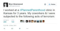 man2saveus:   I worked at a #PlannedParenthood clinic in Kansas for 3 years. My coworkers &amp; I were subjected to the following acts of terrorism:— Bryn Greenwood (@bryngreenwood) November 30, 2015    And then the same people harassing PP shout about