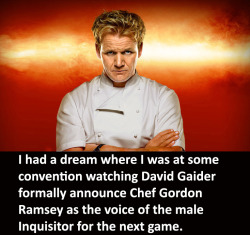 gray-sparrow:  herooflife:  simonjadis:  maybethings:  dragonageconfessions:  CONFESSION: I had a dream where I was at some convention watching David Gaider formally announce Chef Gordon Ramsey as the voice of the male Inquisitor for the next game  “This
