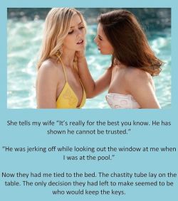 She tells my wife “It’s really for the best you know. He has shown he cannot be trusted.”“He was jerking off while looking out the window at me when I was at the pool.”Now they had me tied to the bed. The chastity tube lay on the table. The