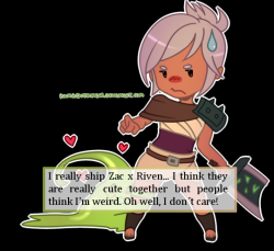 leagueoflegends-confessions:  I really ship Zac x Riven… I think they are really cute together but people think I’m weird. Oh well, I don’t care!  /High five!