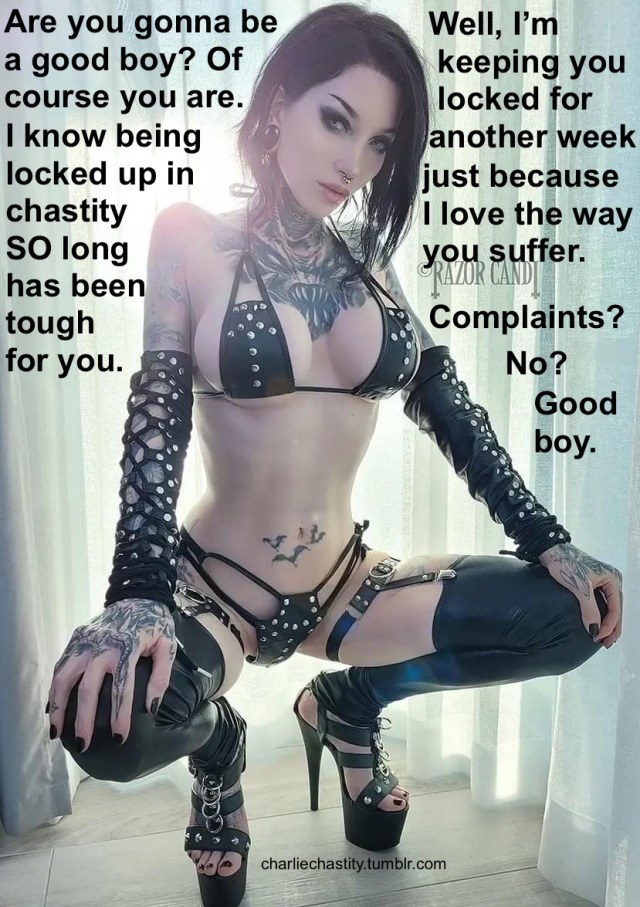 Are you gonna be a good boy? Of course you are. I know being locked up in chastity SO long has been tough for you.Well, I&rsquo;m keeping you locked another week just because I love the way you suffer.Complaints?No?Good boy.