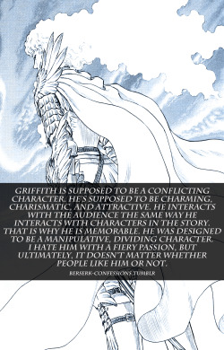 berserk-confessions:  Griffith is supposed to be a conflicting character. He’s supposed to be charming, charismatic, and attractive. He interacts with the audience the same way he interacts with characters in the story. That is why he is memorable.
