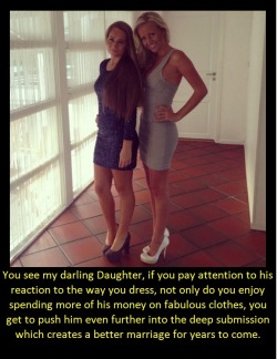 You see my darling Daughter, if you pay attention to his reaction to the way you dress, not only do you enjoy spending more of his money on fabulous clothes, you get to push him even further into the deep submission which creates a better marriage for