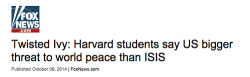 writingfail:  thebaconsandwichofregret:  lizzysmart:  sandandglass:  Fox News shocked that Harvard students think the US is a greater threat to world peace than ISIS. Students who don’t agree with Fox are ‘twisted’, elitist and wrong apparently. 
