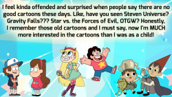 crystalgem-confessions:    I feel kinda offended and surprised when people say there are no good cartoons these days. Like, have you seen Steven Universe? Gravity Falls??? Star vs. the Forces of Evil, OTGW? Honestly, I remember those old cartoons and