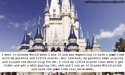 waltdisneyconfessions:  &ldquo;I went to Disney World when I was 13 and was expecting to have a good time with my parents and little sister. But instead, my parents kept arguing and ruined the whole trip for me. I told my little sister that when I get