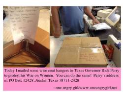 stfueverything:  [Today I mailed  some wire coat hangers to Texas Gov Rick Perry to protest his war on women You can do the same! Perry’s address is:PO Box 12428, Austin, Texas 78711-2428] [Letter says: My great grandmother died from an illegal abortion
