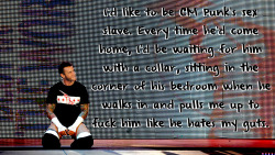 wrestlingssexconfessions:  I’d like to be CM Punk’s sex slave. Every time he’d come home, I’d be waiting for him with a collar, sitting in the corner of his bedroom when he walks in and pulls me up to fuck him like he hates me guts.