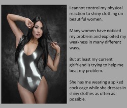 I cannot control my physical reaction to shiny clothing on beautiful women.Many women have noticed my problem and exploited my weakness in many different ways. But at least my current girlfriend is trying to help me beat my problem.She has me wearing
