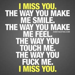 kinkyquotes:  I miss you. The way you make me smile. The way you make me feel. The way you touch me. The way you fuck me. #imissyou ❤️ When you miss him or her ❤️ 👉 Like AND #tagyourbae 😀 This is Kinky quotes and these are all our original