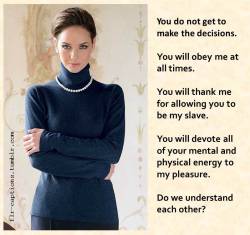 flr-captions:  You do not get to make the decisions.  You will obey me at all times.  You will thank me for allowing you to be my slave.  You will devote all of your mental and physical energy to my pleasure.  Do we understand each other?    | Caption