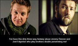 dirtyactorconfessions:  #530   I’ve have this dirty three-way fantasy about Jeremy Renner and Joel Edgerton who play brothers double penetrating me!   