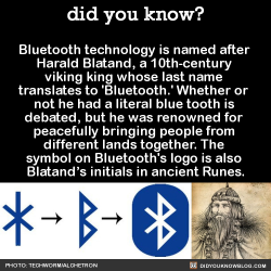 did-you-kno:  Bluetooth technology is named after  Harald Blatand, a 10th-century  viking king whose last name  translates to ‘Bluetooth.’ Whether or  not he had a literal blue tooth is  debated, but he was renowned for  peacefully bringing people