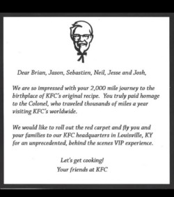 thebest-memes:  I didn’t know where to put this, but this is a letter my uncle got from KFC. He’s from Montreal and drove 2000miles just to spend lunch at the first KFC, and go home. Google it, it’s everywhere!