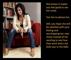 She knows it makes you feel good to see her smile.You live to please her.Still, you hope she will be satisfied with your kissing and worshipping her new shoes instead of her wanting to see how they work when she kicks you in the balls.