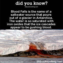 did-you-kno:  Blood Falls is the name of a saltwater source that pours out of a glacier in Antarctica.  The water is so saturated with iron oxides that the ice cascades appear to be gushing blood.  Source