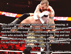 thewweconfessions:  “The John Cena VS Punk match on Raw was amazing. It proved that WWE doesn’t need the rock to have good matches. All they need is an interesting storyline and two men who actually have a connection in the ring and can wrestle. Both