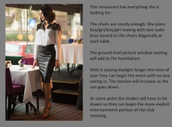 This restaurant has everything she is looking for.The chairs are sturdy enough. She plans boy/girl/boy/girl seating with two nude boys bound to the chairs diagonally at each table.The ground level picture window seating will add to the humiliation.With