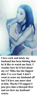 myeroticbunny:  I love cock and lately my husband has been hinting that heâ€™d like to watch me fuck. I wonder how heâ€™d feel about my ex? Mike has the biggest dick Iâ€™ve ever had. I donâ€™t want to scare my husband off but Iâ€™d love one more shot