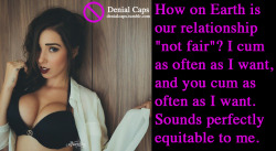 denialcaps:How on Earth is our relationship “not fair”? I cum as often as I want, and you cum as often as I want. Sounds perfectly equitable to me.