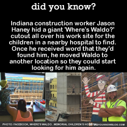 did-you-kno:  Indiana construction worker Jason  Haney hid a giant ‘Where’s Waldo?’  cutout all over his work site for the  children in a nearby hospital to find.  Once he received word that they’d  found him, he moved Waldo to  another location