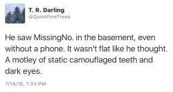 quietpinetrees:“He saw MissingNo. in the basement, even without a phone. It wasn’t flat like he thought. A motley of static camouflaged teeth and dark eyes.” -QuietPineTreesomg